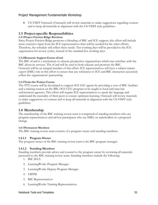 Project Management Fundamentals Workshop 
x US-VISIT Outreach (Outreach) will review materials to make suggestions regarding content 
and to keep all materials in alignment with the US-VISIT style guidelines. 
1.3 Project-specific Responsibilities 
1.3.1 Project Friction Ridge Brochure 
Since Project Friction Ridge promotes a blending of BSC and ICE support, this effort will include 
more extensive input from the ICE representatives than will be needed for the other efforts. 
Therefore, the schedule will reflect these needs. Ten working days will be provided to the ICE 
organization for review cycles, instead of the standard five working days. 
1.3.2 Biometric Support Center eCard 
The BSC eCard is a mechanism to educate prospective organizations which may interface with the 
BSC about its services. The eCard will be used to both educate and promote the BSC. 
Outreach will be an integral member of this effort. ICE representatives will have a subject matter 
expert (SME) role in this effort to ensure that any references to ICE and BSC interaction accurately 
reflect the organizations’ partnership. 
1.3.3 Train-the-Trainer Course 
The TTT course will be developed to support ICE SAC agents by providing a tour of BSC facilities 
and a training session on the BSC/ICE CEU program to be taught to local and state law 
enforcement agencies. This effort will require ICE representatives to speak the language and 
understand the mentality of their peers to ensure optimum learning. Outreach will review materials 
to make suggestions on content and to keep all materials in alignment with the US-VISIT style 
guidelines. 
1.4 Membership 
The membership of the BSC training review team is comprised of standing members who are 
program representatives and ad hoc participants who are SMEs or stakeholders in a proposed 
change. 
1.4.1 Permanent Members 
The BSC training review team consists of a program owner and standing members. 
1.4.1.1 Program Owner 
The program owner of the BSC training review team is the BSC program manager. 
1.4.1.2 Standing Members 
Standing members provide advice and counsel to the program owner by reviewing all materials 
presented to the BSC training review team. Standing members include the following: 
1. BSC DAA 
2. LearningWorks Program Manager 
3. LearningWorks Deputy Program Manager 
4. LWPM 
5. BSC Representatives 
6. LearningWorks Training Representatives 
Notebook Tools and Templates 35 
 