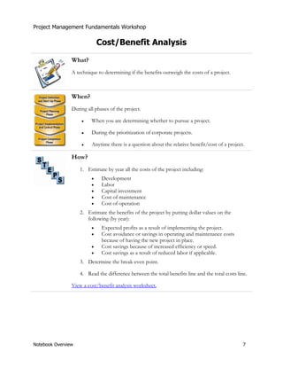 Project Management Fundamentals Workshop 
Cost/Benefit Analysis 
What? 
A technique to determining if the benefits outweigh the costs of a project. 
When? 
During all phases of the project. 
Ɣ When you are determining whether to pursue a project. 
Ɣ During the prioritization of corporate projects. 
Ɣ Anytime there is a question about the relative benefit/cost of a project. 
How? 
1. Estimate by year all the costs of the project including: 
x Development 
x Labor 
x Capital investment 
x Cost of maintenance 
x Cost of operation 
2. Estimate the benefits of the project by putting dollar values on the 
following (by year): 
x Expected profits as a result of implementing the project. 
x Cost avoidance or savings in operating and maintenance costs 
because of having the new project in place. 
x Cost savings because of increased efficiency or speed. 
x Cost savings as a result of reduced labor if applicable. 
3. Determine the break-even point. 
4. Read the difference between the total benefits line and the total costs line. 
View a cost/benefit analysis worksheet. 
Notebook Overview 7 
 