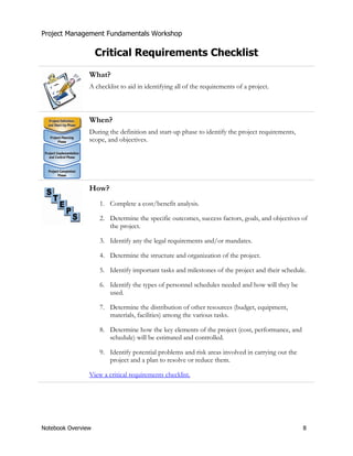Project Management Fundamentals Workshop 
Critical Requirements Checklist 
What? 
A checklist to aid in identifying all of the requirements of a project. 
When? 
During the definition and start-up phase to identify the project requirements, 
scope, and objectives. 
How? 
1. Complete a cost/benefit analysis. 
2. Determine the specific outcomes, success factors, goals, and objectives of 
the project. 
3. Identify any the legal requirements and/or mandates. 
4. Determine the structure and organization of the project. 
5. Identify important tasks and milestones of the project and their schedule. 
6. Identify the types of personnel schedules needed and how will they be 
used. 
7. Determine the distribution of other resources (budget, equipment, 
materials, facilities) among the various tasks. 
8. Determine how the key elements of the project (cost, performance, and 
schedule) will be estimated and controlled. 
9. Identify potential problems and risk areas involved in carrying out the 
project and a plan to resolve or reduce them. 
View a critical requirements checklist. 
Notebook Overview 8 
 
