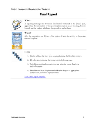 Project Management Fundamentals Workshop 
Final Report 
What? 
A reporting technique to document information contained in the project plan, 
appropriate documentation of the post-implementation review meeting, lessons 
learned, and the budget, schedules, change orders, and updates. 
When? 
After the completion and delivery of the project. It is the last activity in the project 
completion phase. 
How? 
1. Gather all data that have been generated during the life of the project. 
2. Develop a report using the format on the following page. 
3. Schedule a post-implementation review using the report data for a 
debriefing guide. 
4. Distribute the Post-Implementation Review Report to appropriate 
stakeholders/customer representatives. 
View a final report template. 
Notebook Overview 9 
 