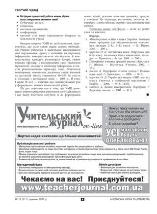 4
Творчий підхід
№ 13 (311) травень 2011 р. Англійська мова та література
Які форми презентації роботи можна обрати
після завершення вивчення теми?
Публічний захист;88
співбесіда;88
виставка-презентація;88
конференція;88
круглий стіл тощо (враховуючи інтереси та88
мож­ливості учнів).
Використовуючи УМП як засіб навчання, пере­
конуюсь, що саме такий підхід сприяє оволодін­
ню учнями уміннями й  навичками висловлювати
свої переконання, думку у  відповідь на отриману
інформацію, використовувати лінгвістичну й  кон­
текстуальну здогадку, розповідати історії, сюжет
книжки (фільму) і  висловлювати своє ставлення
(враження), знаходити необхідну інформацію в тек­
стах різнопланового характеру тощо. Результати
моніторингу навчальних досягнень учнів: високий
та достатній рівень становлять 90–100  %; участь
в  олімпіаді з  анг­лійської мови — 2008  р., ІІ етап,
І  місце (8  кл.) — свідчать про індивідуальний рух
у  формуванні мовних компетенцій учнів.
Ще раз переконуєшся в  тому, що УМП допо­
магає учням осмислити результати своєї діяльності
і  дає змогу вчителеві залучити їх до формування
нових цілей, реально показати динаміку, прогрес
у  навчанні. Це підвищує мотивацію, заохочує ак­
тивність і самостійність, формує загальнонавчальні
вміння.
Учнівське мовне портфоліо  — шлях до успіху
учня та вчителя.
Література
1.	 Міністерство освіти і науки України. Іноземні
мови: програми для загальноосвітніх навчаль­
них закладів. 2–12, 5–12  класи.  — К.: Перун,
2005.  — 208  с.
2.	 Карп’юк О. Д. Англійська мова: Підручник для
8-го класу загальноосвітніх навчальних закла­
дів.  — Тернопіль : Астон, 2008.  — 200  с.
3.	 Портфолио ученика средней школы /Авт.-сост.
И. Юдина.  — Волгоград: Учитель, 2007.  —
35  с.
4.	 Басоля А. Портфоліо «Папка успіху»? Навіщо
вони нам? // Дивослово. — 2008. — № 5.
5.	 Карп’юк О. Д. Українська модель ЄМП має всі
шанси з’явитись у  найближчій перспективі //
English. — 2008. — № 41  (425).
6.	 Бабенко Б. Досвід використання Портфоліо //
Ди­ректор школи. — 2008. — №  4.

 