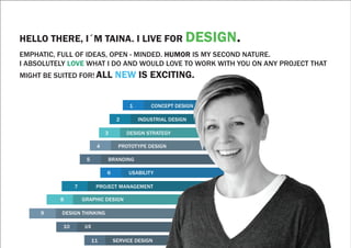 HELLO THERE, I´M TAINA. I LIVE FOR DESIGN.
EMPHATIC, FULL OF IDEAS, OPEN - MINDED. HUMOR IS MY SECOND NATURE.
I ABSOLUTELY LOVE WHAT I DO AND WOULD LOVE TO WORK WITH YOU ON ANY PROJECT THAT
MIGHT BE SUITED FOR! ALL NEW IS EXCITING.
1 CONCEPT DESIGN
2 INDUSTRIAL DESIGN
3 DESIGN STRATEGY
4 PROTOTYPE DESIGN
5 BRANDING
6 USABILITY
7 PROJECT MANAGEMENT
8 GRAPHIC DESIGN
9 DESIGN THINKING
10 UX
11 SERVICE DESIGN
 