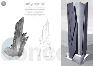 concept
polycrystal
A natural object formed by millions of
years of pressure from the Himalayan
earth, made of crystals that vary in
translucency, is a simultaneous
representation of natural form, growth
and contemporary aesthetic.
 