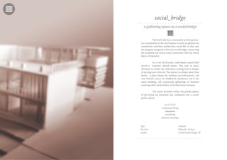 agatheringspaceasasocialbridge
The brief calls for a community activity genera-
tor in proximity to the row houses, to serve as ignition for
community activities, production, social life; in this case
the program designed is that of a social bridge, connecting
the insulated row house canal community with the urban
fabric of Eskisehir.
In a tiny 6x18 house, individuals cannot hold
social or business related events. This lack of space
threatens to isolate the individual, leaving him in danger
of turning into a hermit. The answer is a home away from
home - a place where the resident can hold parties, call
over friends, marry his childhood sweetheart, and at the
same building, call community gatherings or business
meetings with clients/sellers of his/her home business.
The social activities within the private sphere
of the house are extracted and condensed into a social,
public sphere.
activities
communal living
relaxation
socializing
business meetings
type cohouse
location Eskişehir, Turkey
studio architectural design III
social_bridge
 