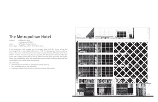 The Metropolitan Hotel
Address:     818 Wilshire Blvd.
             Los Angeles, CA 90017
Client:      Jeff Stober, Drake Hotel Inc.
Area & Type: 21,000 Square Feet. Hotel & Art Space

A new downtown hotel emerges from the stripped down shell of a former savings and
loan designed by architect Stiles O. Clements in 1948. The Metropolitan Hotel is a mash-up
between the micro-hotel trend and the Arts-Hotel concept refined by Jeﬀ Stober at the Drake
Hotel in Toronto. Focused on quality over quantity, The Metropolitan Hotel provides their
guests with a unique perspective on the city. With its intimate scale, restaurant, roof top bar,
gallery and performance space, the Metropolitan Hotel provides a platform for guests and
natives alike to mix in a hip urban environment.
Key Challenges:
• Maximizing room numbers vs. Odd layout and bay spacing.
• Lack of Natural Light in 50% of building.
• Creating a modern Point-of-View vs. Restoring Original 1948 Exterior.
 