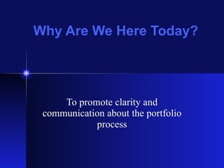 Why Are We Here Today? To promote clarity and communication about the portfolio process 