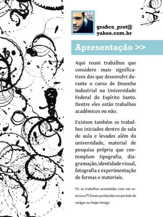 3

              grafico_prot@
              yahoo.com.br

Apresentação >>
Aqui reuni trabalhos que
considero mais significa-
tivos dos que desenvolvi du-
rante o curso de Desenho
Industrial na Universidade
Federal do Espírito Santo.
Dentre eles estão trabalhos
acadêmicos ou não.

Existem também os trabal-
hos iniciados dentro de sala
de aula e levados além da
universidade, material de
pesquisa própria que con-
templam tipografia, dia-
gramação, identidade visual,
fotografia e experimentação
de formas e materiais.

PS: os trabalhos assinalados com um as-

terisco (*) foram produzidos no período de
estágio na Naipe Design.
 