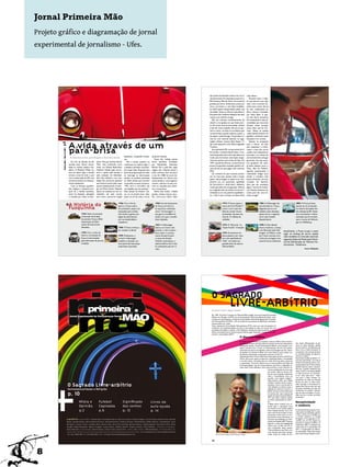 Jornal Primeira Mão
Projeto gráfico e diagramação de jornal
experimental de jornalismo - Ufes.




                                                                                                                                                                                                                      das tardes ensolaradas a beira-mar nos fi-                      mais valioso.                                                                          Fotos por Lilian Oliver
                                                                                                                                                                                                                      nais de semana. Foi nessa época que eu e o                         Durante todo o traje-
                                                                                                                                                                                                                      Élio Campos, filho do Xaxá, nos tornamos                        to que percorri por esta
                                                                                                                                                                                                                      grandes parceiros. Andávamos juntos pra                         vida a fora acumulei his-
                                                                                                                                                                                                                      cima e pra baixo e, sem falsa modéstia,                         tórias para contar. Até já
                                                                                                                                                                                                                      era difícil passar despercebido pelas ruas                      fui ator coadjuvante do
                                                                                                                                                                                                                      da cidade. Atraía os olhares masculinos e                       filme Lamarca estrelado
                                                                                                                                                                                                                      boa parte das mulheres desejava dar pelo                        por Paulo Betti. E ape-
                                                                                                                                                                                                                      menos uma voltinha comigo.                                      sar dos duros aumentos
                                                                                                                                                                                                                         Élio me chamava carinhosamente de                            de combustível e das ad-
                                                                                                                                                                                                                      neném e me ajudava no que fosse preci-                          versidades que encontrei
                                                                                                                                                                                                                      so. Em troca, eu procurava andar na linha                       durante minha jornada,
                                                                                                                                                                                                                      e não dar muito trabalho. Ele era um par-                       posso dizer que saí vito-
                                                                                                                                                                                                                      ceiro e tanto, só tinha um problema que                         rioso. Talvez, as minhas
                                                                                                                                                                                                                      me perturbava quando saíamos juntos: o                          raízes alemãs tenham me
                                                                                                                                                                                                                      seu gosto musical brega. Os grandes no-                         ajudado a enfrentar essas
                                                                                                                                                                                                                      mes do rock nacional estavam no auge,                           situações e ter sucesso.



                                                                        A vida através de um
                                                                                                                                                                                                                      Legião Urbana, Cazuza, Raul Seixas, Ti-                            Quanto às projeções
        p.8




                                                                                                                                                                                                                      tãs, e ele insistia em ouvir Perla e Agnaldo                    para o futuro, eu faço



                                                                        pára-brisa
                                                                                                                                                                                                                      Timóteo.                                                        sem esquentar o motor.
         Primeira Mão | Maio de 2008 |




                                                                                                                                                                                                                         Já na década de 90, me aproximei do fi-                      Lidero a lista dos carros
                                                                                                                                                                                                                      lho do Élio, o Antônio Rocha Neto. A sin-                       usados mais cobiçados do
                                                                                                                                                                                                                      tonia foi grande entre nós e não demorou                        mercado e no museu do
                                                                                                                                                 distâncias, rompendo frontei-      da Jovem Guarda.
                                                                              Por Anna Beatriz Brito, Joyce Meriguetti e Maria Elisa Almeida                                                                          muito para formamos uma dupla insepa-                           automóvel tenho um lugar
                                                                                                                                                 ras.                                  Certo dia, minhas preces
                                                                                                                                                                                                                      rável que perdura até os dias de hoje. Em                       garantido, mas não quero
                                                                           Era fim da década de 60,           liares. Meu pai, Antônio Rocha        Mas o tempo passava, eu         foram atendidas. Embalado
                                                                                                                                                                                                                      1997, quando fiz 30 anos, comemoramos                           me aposentar tão cedo.
                                                                        quando nasci. Época contur-           Filho, mais conhecido como         continuava no mesmo lugar e        por Wanderléia, Martinha,
                                                                                                                                                                                                                      juntos uma grande conquista: ganhei o di-                       Já tenho destino certo: a
                                                                        bada no cenário político bra-         Xaxá, era Policial Rodoviário      a ditadura persistia controlan-    Ronnie Von e pelo Rei, segui
                                                                                                                                                                                                                      reito de não ter que pagar mais o penoso                        Clara, filha do Antônio,
                                                                        sileiro. A Ditadura Militar es-       Federal e desde cedo me en-        do nossas vidas. Enquanto boa      viagem até o Espírito Santo e
                                                                                                                                                                                                                      IPVA.                                                           aguarda ansiosamente a
                                                                        tava em pleno vigor, a tensão         sinou o gosto pela estrada e       parte da programação do rádio      pude conhecer bem de perto
                                                                                                                                                                                                                         Ao contrário do que costuma aconte-                          maioridade chegar para
                                                                        tomava conta de todo o país           pela sensação de liberdade.        se restringia às informações       o mar. Em 1980, fui morar de-
                                                                                                                                                                                                                      cer, no meu caso, quanto mais o tempo                           herdar o membro mais
                                                                        com a instauração do AI5, mas         Até hoje relembro com sau-         oficiais, eu preferia sintonizar   finitivamente em Vitória com
                                                                                                                                                                                                                      passa, mais prestígio eu passo a ter. Atu-                      ilustre da família, um nato
                                                                        economicamente as coisas pa-          dades dos primeiros passeios       as rádios piratas que tocavam      minha família e, como legítimo
                                                                                                                                                                                                                      almente sou um quarentão, apelidado                             contador de histórias.
                                                                        reciam deslanchar.                    que fizemos juntos pela nossa      os grandes sucessos da época.      mineiro, adorava circular pró-
                                                                                                                                                                                                                      de Vovomóvel e, ainda assim, desbanco                           Será que ela convidaria
                                                                           Com as finanças equilibra-         pacata cidadezinha de Caratin-     “Meu carro é vermelho, não         ximo ao calçadão para obser-
                                                                                                                                                                                                                      muitos garotões da nova geração. Não sei                        algum imortal da Acade-
                                                                        das, chegou o momento pro-            ga, em Minas Gerais. Naquela       uso espelho pra me pentear”.       var o movimento.
                                                                                                                                                                                                                      se o segredo está nas minhas curvas arre-                       mia Espírito-Santense de
                                                                        pício de a família aumentar,          época, eu sonhava em ser um        Essa canção do Erasmo Car-            Minha vida mudou. Cidade
                                                                                                                                                                                                                      dondadas ou no meu jeitinho espalhafato-                        Letras para dar uma vol-
                                                                        assim fui desejado, planejado         andarilho, sair pelo mundo         los, eu me lembro bem, aliás,      grande, trânsito intenso, baru-
                                                                                                                                                                                                                      so, o fato é que o tempo me deixa ainda                         tinha comigo?
                                                                        e mimado por todos os fami-           sem rumo e percorrer longas        ainda sou fã de toda a turma       lho, corre-corre diário, além



                                                                        A História do                                                     1946: Com o fim da                           1965: Ano de lançamento                                   1972: O Fusca supera a                                  1986: A Volkswagen de-                                 2003: O Fusca já havia

                                                                        Fusquinha
                                                                                                                                          guerra, o Fusca volta a                      do Fusca com teto-so-                                     marca do Ford Modelo T                                  siste de fabricar o Fusca,                             parado de ser produzido
                                                                                                                                          ser produzido, passa a ser                   lar, que ficou conhecido                                  como o carro mais ven-                                  alegando que era um                                    na maioria dos países des-
                                                                                                                                          exportado para os Esta-                      como “Cornowagen”, o                                      dido do mundo. Foram                                    modelo muito obsoleto,                                 de a década de 80. Nesse
                                                                                            1934: Hitler encomenda                        dos Unidos e ganha uma                       que gerou trocadilhos fa-                                 produzidas, até esse ano,                               apesar de ser o segundo                                ano é produzido o último
                                                                                            a execução do projeto                         legião de admiradores                        zendo com que o modelo                                    mais de 15 milhões de                                   carro mais vendido                                     exemplar que foi enviado
                                                                                            do primeiro Fusca a RDA                       por sua simplicidade e                       fosse rejeitado.                                          unidades.                                               daquela época.                                         para o museu da Volkswa-
                                                                                            (Associação de Fabri-                         resistência.                                                                                                                                                                                                          gen em Wolfsburg.
                                                                                            cantes de Automóveis                                                                       1967: A Volkswagen                                        1975: O “Bizorrão” ou                                   1998: O New Beetle
                                                                                            Alemães).                                     1950: O Fusca começa a                       adotou um motor mais                                      “Super-Fuscão” é lançado.                               (Fusca moderno), começa
                                                                                                                                          ser vendido no Brasil.                       potente, o vidro traseiro                                                                                         a ser fabricado pela Volk-            Atualmente, o Fusca ocupa o sexto
                                                                                            1939: Com o início da                                                                      ficou maior e o aciona-                                   1979: As lanternas tra-                                 swagen, no México, onde,              lugar no ranking de carros usados
                                                                                            Guerra, a produção do                         1959: Finalmente, o                          mento da seta foi para                                    seiras passam a ser maio-                               por 5 anos conviveu com               mais vendidos no mercado nacional,
                                                                                            Fusca é interrompida,                         primeiro Volkswagen                          a coluna de direção.                                      res e são apelidadas de                                 a linha de montagem arte-             segundo dados da Federação Nacio-
                                                                                            após fabricação de poucas                     brasileiro é lançado, em-                    Também nessa época, o                                     “Fafá”, em alusão aos                                   sanal do Fusca tradicional.           nal da Distribuição de Veículos Au-
                                                                                            unidades.                                     bora parte das suas peças                    sistema elétrico de 6 volts                               grandes seios da cantora                                                                      tomotores - Fenabrave.
                                                                                                                                          ainda fosse importada.                       foi substituído pelo de 12                                Fafá de Belém.
                                                                                                                                                                                       volts.                                                                                                                                                                                Fonte: Wikipédia




                                         pã
                                         re
                                         mo
                                          i -
                                            i
                                                                                                                                                                                                                        O SAGRADO
                                                                                                                                                                                                                                                             LIVRE-ARBíTRIO

                                         m
                                         edição 112 . ano XIII . junho 2008




                                                                                                    primeira                                                                                                            Por Juliana Tinoco e Regina Trindade



                                                                                                                                               MAO
                                                                                                                                                                                                                        Em 1959, Troy Perry é expulso do Midwest Bible College, uma escola batista de estudos
                                                                              Jornal Experimental de Comunicação Social                                                                                                 bíblicos, em Chicago, nos EUA, por ser homossexual. Nove anos depois ele institui, numa
                                                                                                                                                                                                                        reunião com doze pessoas, a criação da Fraternidade Universal das Igrejas das Comunida-
                                                                                                                                                                                                                        des Metropolitanas (FUICM), a fim de evidenciar que pessoas de diferentes orientações
                                                                                                                                                                                                                        sexuais podem ser cristãs.
                                                                                                                                                                                                                        Hoje, a Igreja das Comunidades Metropolitanas (ICM) conta com mais de sessenta mil
                                                                                                                                                                                                                        membros, com trezentas igrejas em vinte e nove países ao redor do mundo. Em uma
                                                                                                                                                                                                                        sociedade homofóbica e sexista, a ICM defende a inclusão de todas as pessoas no amor
                                                                                                                                                                                                                        Divino, principalmente as minorias sexuais: lésbicas, gays, bissexuais, transgêneros e tran-
                                                                                                                                                                                                                        sexuais; a comunidade LGBTT.
                                                                                                                                                                                                                                                                            O discurso bíblico
                                                                                                                                                                                                                                                                             A existência da ICM coloca em questão o discurso bíblico sobre a homos-
                                                                                                                                                                                                                                                                             sexualidade. Embora não haja nenhuma menção aos termos referentes às               não existia diferenciação de gê-
                                                                                                                                                                                                                                                                             orientações sexuais, muitas interpretações definem como pecado e con-              neros no texto hebraico, apenas
                                                                                                                                                                                                                                                                             denam, inclusive com a morte, os homossexuais. No livro de Levítico,               termos neutros. Acreditamos que
                                                                                                                                                                                                                                                                             onde estão escritas as Leis sagradas, existe uma passagem que diz: “Quan-          Deus criou a mulher pensando na
                                                                                                                                                                                                                                                                             do também um homem se deitar com outro homem, como mulher, am-                     companhia e não necessariamente
                                                                                                                                                                                                                                                                             bos fizeram abominação; certamente morrerão.(Lv 20:13).”                           na complementação de gêneros:
                                                                                                                                                                                                                                                                             Questionado sobre o tema, Filipe Alves, líder pastoral interino da ICM em          homem e mulher.”
                                                                                                                                                                                                                                                                             Vitória, afirma que, apesar da aparente condenação bíblica, a sexualidade          Na primeira audiência pública “Vi-
                                                                                                                                                                                                                                                                             é um dom divino, concedido para ser vivido de forma plena, prazerosa               tória sem homofobia”, ocorrida na
                                                                                                                                                                                                                                                                             e responsável. “É preciso observar que os textos bíblicos não falam de             Câmara Municipal de Vitória, a de-
                                                                                                                                                                                                                                                                             homossexualidade, mas de comportamentos que ferem a dignidade hu-                  putada distrital do PT, Érica Kokay
                                                                                                                                                                                                                                                                             mana. Jesus Cristo defendia o amor pelo próximo e nunca reprimiu ne-               também discutiu sobre o assunto.
                                                                                                                                                                                                                                                                                                                      nhuma manifestação amorosa, seja          Para ela, a grande resistência que




     +
                                                                                                                                                                                                                                                                                                                      ela carinho, afeto ou ternura. En-        existe contra a homossexualidade
                                                                                                                                                                                                                                                                                                                      tão por que as igrejas tradicionais       é o fato de ela ser um movimen-
                                                                                                                                                                                                                           Bitpicture




                                                                                                                                                                                                                                                                                                                      vêem o homossexual como um                to do “amor pelo amor”. “Que-
                                                                                                                                                                                                                                                                                                                      pecador, como alguém indigno?”.           rem punir o beijo, embutir um
                                                                                                                                                                                                                                                                                                                      Filipe destaca, ainda, que a Bíblia       sentimento de culpa nas diversas
                                                                                                                                                                                                                                                                                                                      também condena outros compor-             formas de amar. A nossa socie-

                                                       O Sagrado Livre-arbítrio                                                                                                                                                                                                                                       tamentos, como o uso de dois te-
                                                                                                                                                                                                                                                                                                                      cidos distintos na mesma roupa, a
                                                                                                                                                                                                                                                                                                                                                                dade restringe o homossexual ao
                                                                                                                                                                                                                                                                                                                                                                espaço físico de sua casa, sem que
                                                                                                                                                                                                                                                                                                                                                                ele possa manifestar sua vida, seu
                                                       Homossexualidade e Religião                                                                                                                                                                                                                                    ingestão de mariscos e suínos e o
                                                                                                                                                                                                                                                                                                                                                                sentimento em público. Querem
                                                                                                                                                                                                                                                                                                                      plantio de duas culturas diferentes
                                                       p. 10                                                                                                                                                                                                                                                          no mesmo solo, mas a maioria das
                                                                                                                                                                                                                                                                                                                      igrejas não aplica essas leis bíblicas.
                                                                                                                                                                                                                                                                                                                                                                que ele seja incompleto. A socie-
                                                                                                                                                                                                                                                                                                                                                                dade não tem o direito de dividir
                                                                                                                                                                                                                                                                                                                                                                as pessoas.”
                                                                                                                                                                                                                                                                                                                      “Por que então condenar apenas
                                                                                                                                                                                                                                                                                                                      os textos relacionados ao sexo?”,
                                                                                         Mídia e                 Futebol                       Signiﬁcado                           Livros de                                                                                                                         diz.                                      Receptividade
                                                                                                                                                                                                                                                                                                                      A Bíblia afirma também que so-
                                                                                         Opinião                 Capixaba                      dos sonhos                           auto-ajuda                                                                                                                        mente após o casamento entre              e violência
                                                                                                                                                                                                                                                                                                                      um homem e uma mulher poderá
                                                                                         p.2                     p.6                           p. 12                                p. 14                                                                                                                             haver relações sexuais, com o ob-         O culto da ICM é Ecumênico. A pri-
                                                                                                                                                                                                                                                                                                                                                                meira parte da celebração, quando
                                                                                                                                                                                                                                                                                                                      jetivo único da procriação. O sexo
                                                                                                                                                                                                                                                                                                                      pelo prazer é visto como um com-          é feita a leitura dos Evangelhos e
                                                                                                                                                                                                                                                                                                                      portamento imoral. Entretanto, os         o sermão, baseia-se na Liturgia
                                         expediente. equipe 2008/1: Andréia Ruas, Anna Beatriz Brito, Catarina Carneiro, Cezelina Chagas, Cristina Santos, Daniel Vieira, Daniela                                                                                                                                     discursos que defendem os direi-          Evangélica. A Consagração e a Co-
                                                                                                                                                                                                                                                                                                                      tos da comunidade LGBTT buscam            munhão, por sua vez, seguem os
                                         Ramos, Danielle Ewald, Fabrício Batista Ferreira, Fernanda Oliveira, Frederico Goulart, Giselle Pereira, Helbert Paulino, Jirlan Biazatti, Joyce
                                                                                                                                                                                                                                                                                                                      legitimar a união entre pessoas do        preceitos e dogmas Católicos. O
                                         Meriguetti, Juliana Tinoco, Ludmylla Altoé, Marcos Alves, Maria Elisa Almeida, Monique Mansur, Natália Gadiolli, Paula Maria Silva, Paula                                                                                                                                                                              tratamento dado à condução dos
                                                                                                                                                                                                                                                                                                                      mesmo sexo. O líder da ICM Vi-
                                         Varejão, Rafael Mendonça, Regina Trindade, Susana Kohler, Stefânia Masotti, Thiago Lourenço, Thais Paoliello. professora orientadora:                                                                                                                                                                                  cultos deve-se à característica da
                                                                                                                                                                                                                                                                                                                      tória compartilha dessa opinião.
                                         Eliana Marcolino. diagramação: Daniela Ramos, Juliana Tinoco e Paulo Prot . gráﬁca: GSA. tiragem: 1000 exemplares. o Primeira Mão é um                                                                                                                                       “Nós acreditamos que Deus criou           ICM: a receptividade de diferen-
                                         jornal experimental do curso de Comunicação Social da Universidade Federal do Espírito Santo. Av. Fernando Ferrari s/n°, Goiabeiras,Vitória                                                                                                                                  o ser humano para estar acompa-           tes identidades. Filipe Alves atenta
                                         - ES, Cep: 29060-900. Tel: (27) 4009 2603. email: jornalprimeiramao@googlegroups.com.                                                                                                          Rev. Dr. Brent hawkes, ICM de Toronto, Canadá.                                nhado. Antes da criação de Eva,           para o fato de que ninguém é obri-



                                                                                                                                                                                                                        10



8
 