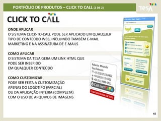 PORTFÓLIO DE PRODUTOS – CLICK TO CALL (2 DE 2)

CLICK TO C LL
ONDE APLICAR
O SISTEMA CLICK-TO-CALL PODE SER APLICADO EM QUALQUER
TIPO DE CONTEÚDO WEB, INCLUINDO TAMBÉM E-MAIL
MARKETING E NA ASSINATURA DE E-MAILS

COMO APLICAR
O SISTEMA DA TESA GERA UM LINK HTML QUE
PODE SER INSERIDO
EM QUALQUER CONTEÚDO

COMO CUSTOMIZAR
PODE SER FEITA A CUSTOMIZAÇÃO
APENAS DO LOGOTIPO (PARCIAL)
OU DA APLICAÇÃO INTEIRA (COMPLETA)
COM O USO DE ARQUIVOS DE IMAGENS



                                                        10
 