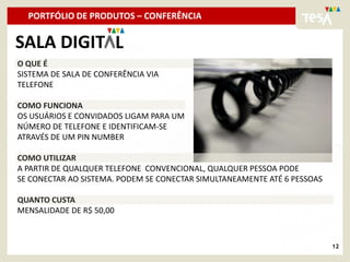 PORTFÓLIO DE PRODUTOS – CONFERÊNCIA

SALA DIGIT L
O QUE É
SISTEMA DE SALA DE CONFERÊNCIA VIA
TELEFONE

COMO FUNCIONA
OS USUÁRIOS E CONVIDADOS LIGAM PARA UM
NÚMERO DE TELEFONE E IDENTIFICAM-SE
ATRAVÉS DE UM PIN NUMBER

COMO UTILIZAR
A PARTIR DE QUALQUER TELEFONE CONVENCIONAL, QUALQUER PESSOA PODE
SE CONECTAR AO SISTEMA. PODEM SE CONECTAR SIMULTANEAMENTE ATÉ 6 PESSOAS

QUANTO CUSTA
MENSALIDADE DE R$ 50,00



                                                                          12
 
