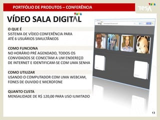 PORTFÓLIO DE PRODUTOS – CONFERÊNCIA

VÍDEO SALA DIGIT L
O QUE É
SISTEMA DE VÍDEO CONFERÊNCIA PARA
ATÉ 6 USUÁRIOS SIMULTÂNEOS

COMO FUNCIONA
NO HORÁRIO PRÉ AGENDADO, TODOS OS
CONVIDADOS SE CONECTAM A UM ENDEREÇO
DE INTERNET E IDENTIFICAM-SE COM UMA SENHA

COMO UTILIZAR
USANDO O COMPUTADOR COM UMA WEBCAM,
FONES DE OUVIDO E MICROFONE

QUANTO CUSTA
MENSALIDADE DE R$ 120,00 PARA USO ILIMITADO



                                              13
 