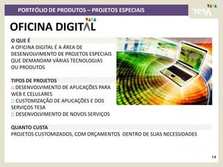 PORTFÓLIO DE PRODUTOS – PROJETOS ESPECIAIS

OFICINA DIGIT L
O QUE É
A OFICINA DIGITAL É A ÁREA DE
DESENVOLVIMENTO DE PROJETOS ESPECIAIS
QUE DEMANDAM VÁRIAS TECNOLOGIAS
OU PRODUTOS

TIPOS DE PROJETOS
:: DESENVOLVIMENTO DE APLICAÇÕES PARA
WEB E CELULARES
:: CUSTOMIZAÇÃO DE APLICAÇÕES E DOS
SERVIÇOS TESA
:: DESENVOLVIMENTO DE NOVOS SERVIÇOS

QUANTO CUSTA
PROJETOS CUSTOMIZADOS, COM ORÇAMENTOS DENTRO DE SUAS NECESSIDADES



                                                                    14
 