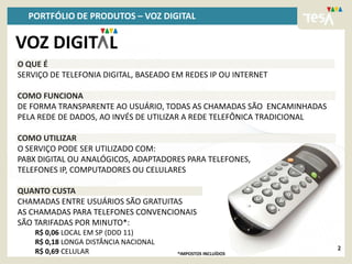 PORTFÓLIO DE PRODUTOS – VOZ DIGITAL

VOZ DIGIT L
O QUE É
SERVIÇO DE TELEFONIA DIGITAL, BASEADO EM REDES IP OU INTERNET

COMO FUNCIONA
DE FORMA TRANSPARENTE AO USUÁRIO, TODAS AS CHAMADAS SÃO ENCAMINHADAS
PELA REDE DE DADOS, AO INVÉS DE UTILIZAR A REDE TELEFÔNICA TRADICIONAL

COMO UTILIZAR
O SERVIÇO PODE SER UTILIZADO COM:
PABX DIGITAL OU ANALÓGICOS, ADAPTADORES PARA TELEFONES,
TELEFONES IP, COMPUTADORES OU CELULARES

QUANTO CUSTA
CHAMADAS ENTRE USUÁRIOS SÃO GRATUITAS
AS CHAMADAS PARA TELEFONES CONVENCIONAIS
SÃO TARIFADAS POR MINUTO*:
    R$ 0,06 LOCAL EM SP (DDD 11)
    R$ 0,18 LONGA DISTÂNCIA NACIONAL
                                                                         2
    R$ 0,69 CELULAR                    *IMPOSTOS INCLUÍDOS
 