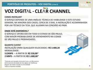 PORTFÓLIO DE PRODUTOS – VOZ DIGITAL (2 de 2)

VOZ DIGIT L - CLE R CHANNEL
COMO INSTALAR?
O SERVIÇO DEPENDE DE UMA ANÁLISE TÉCNICA DE VIABILIDADE E ESTE ESTUDO
DEMORA, NA MAIORIA DOS CASOS, CERCA DE 3 DIAS. A INSTALAÇÃO É ACOMPANHADA
POR UM TÉCNICO DA TESA, QUE AJUDARÁ NA CONEXÃO AO PABX.

ONDE ESTÁ DISPONÍVEL?
O SERVIÇO É OFERECIDO EM TODO O ESTADO DE SÃO PAULO,
COM MAIOR PROBABILIDADE DE ATENDIMENTO NA CIDADE
DE SÃO PAULO E PROXIMIDADES.

QUANTO CUSTA?
INSTALAÇÃO (PARA QUALQUER VELOCIDADE): R$ 3.480,20
MENSALIDADE:
512KBPS – A PARTIR DE R$ 550,00*
2 MBPS – A PARTIR DE R$ 1.680,00*

*Contrato com duração mínima de 5 anos em Microcentro
(Centro de alta densidade de links digitais da Telefônica)
Aluguel de modem incluído na mensalidade
Todos os Impostos incluídos                                                 4
 