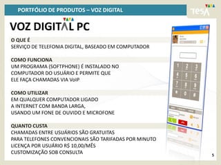 PORTFÓLIO DE PRODUTOS – VOZ DIGITAL

VOZ DIGIT L PC
O QUE É
SERVIÇO DE TELEFONIA DIGITAL, BASEADO EM COMPUTADOR

COMO FUNCIONA
UM PROGRAMA (SOFTPHONE) É INSTALADO NO
COMPUTADOR DO USUÁRIO E PERMITE QUE
ELE FAÇA CHAMADAS VIA VoIP

COMO UTILIZAR
EM QUALQUER COMPUTADOR LIGADO
A INTERNET COM BANDA LARGA,
USANDO UM FONE DE OUVIDO E MICROFONE

QUANTO CUSTA
CHAMADAS ENTRE USUÁRIOS SÃO GRATUITAS
PARA TELEFONES CONVENCIONAIS SÃO TARIFADAS POR MINUTO
LICENÇA POR USUÁRIO R$ 10,00/MÊS
CUSTOMIZAÇÃO SOB CONSULTA                               5
 