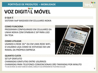PORTFÓLIO DE PRODUTOS – MOBILIDADE

VOZ DIGIT L MÓVEL
O QUE É
SISTEMA VoIP BASEADO EM CELULARES NOKIA

COMO FUNCIONA
PROGRAMA CONFIGURADO EM CELULARES DA
LINHA NOKIA COM SYMBIAN E SIP PARA USO
DA TESA

COMO UTILIZAR
USANDO A REDE 3G* OU EM UMA REDE WIFI,
O USUÁRIO LIGA COMO SE ESTIVESSE EM UM
RAMAL DA PRÓPRIA EMPRESA

QUANTO CUSTA
SETUP GRATUITO
CHAMADAS GRATUITAS ENTRE USUÁRIOS
CHAMADAS PARA TELEFONES CONVENCIONAIS SÃO TARIFADAS POR MINUTO
*O USO DA REDE 3G EXIGE PLANO DE DADOS, CONSULTE SUA OPERADORA DE TELEFONIA CELULAR
                                                                                      7
 