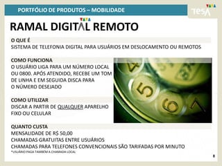 PORTFÓLIO DE PRODUTOS – MOBILIDADE

RAMAL DIGIT L REMOTO
O QUE É
SISTEMA DE TELEFONIA DIGITAL PARA USUÁRIOS EM DESLOCAMENTO OU REMOTOS

COMO FUNCIONA
O USUÁRIO LIGA PARA UM NÚMERO LOCAL
OU 0800. APÓS ATENDIDO, RECEBE UM TOM
DE LINHA E EM SEGUIDA DISCA PARA
O NÚMERO DESEJADO

COMO UTILIZAR
DISCAR A PARTIR DE QUALQUER APARELHO
FIXO OU CELULAR

QUANTO CUSTA
MENSALIDADE DE R$ 50,00
CHAMADAS GRATUITAS ENTRE USUÁRIOS
CHAMADAS PARA TELEFONES CONVENCIONAIS SÃO TARIFADAS POR MINUTO
*USUÁRIO PAGA TAMBÉM A CHAMADA LOCAL
                                                                        8
 