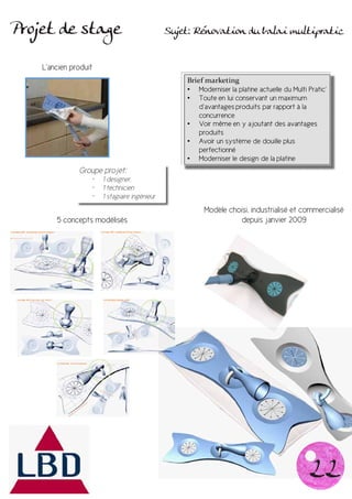 Projet de stage                                 Sujet: Rénovation du balai multipratic


    L’ancien produit
                                                    Brief marketing
                                                    • Moderniser la platine actuelle du Multi Pratic’
                                                    • Toute en lui conservant un maximum
                                                        d’avantages produits par rapport à la
                                                        concurrence
                                                    • Voir même en y ajoutant des avantages
                                                        produits
                                                    • Avoir un système de douille plus
                                                        perfectionné
                                                    • Moderniser le design de la platine
               Groupe projet:
                   •	   1 designer,
                   •	   1 technicien
                   •	   1 stagiaire ingénieur
                                                         Modèle choisi, industrialisé et commercialisé
        5 concepts modélisés                                       depuis janvier 2009




                                                                                              22
 