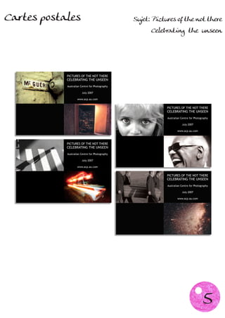 Cartes postales                                 Sujet: Pictures of the not there
                                                      Celebrating the unseen




            PICTURES OF THE NOT THERE
            CELEBRATING THE UNSEEN
            Australian Centre for Photography

                       July 2007

                    www.acp.au.com


                                                            PICTURES OF THE NOT THERE
                                                            CELEBRATING THE UNSEEN
                                                            Australian Centre for Photography

                                                                       July 2007

                                                                    www.acp.au.com



            PICTURES OF THE NOT THERE
            CELEBRATING THE UNSEEN
            Australian Centre for Photography

                       July 2007

                    www.acp.au.com


                                                            PICTURES OF THE NOT THERE
                                                            CELEBRATING THE UNSEEN
                                                            Australian Centre for Photography

                                                                       July 2007

                                                                    www.acp.au.com




                                                                                        5
 