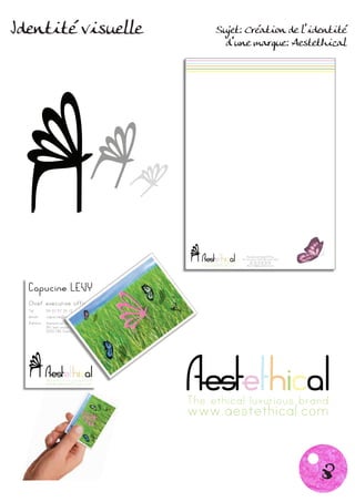 Identité visuelle                              Sujet: Création de l’identité
                                                 d’une marque: Aestethical




                                                                      Aestethical Head Office
                                                                  361 Kent Street 2000 CBD Sydney NSW
                                                                        Tel: 02 10 20 30 40
                                    The ethical luxurious brand         Fax: 02 10 20 30 45
                                    www.aestethical.com               Mail: info@aestethical.com




    The ethical luxurious brand
    www.aestethical.com


                                  The ethical luxurious brand
                                  www.aestethical.com


                                                                                                        8
 