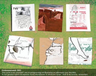 Eindexamenwerk 2002:
‘Hoe zacht is een amandel?’; een ervaringsverslag vol illustraties en informatie over Marokko.
Te zien geweest tijdens de expositie ‘Kunst Marokkanen’ in World Art Center - Delft & De Levante - Amsterdam.
 