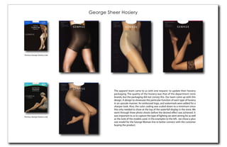 George Sheer Hosiery




Previous George Hosiery Look




                                         The apparel team came to us with one request: to update their hosiery
                                         packaging. The quality of the hosiery was that of the department store
                                         brands, but the packaging did not convey this. Our team came up with this
                                         design. A design to showcase the particular function of each type of hosiery
                                         in an upscale manner. An embossed logo, and watermark were added for a
                                         sharper look. Also, the color coding was scaled down to a minimum since
                                         this only needed to show at the top of the waterfall display in the store. We
                                         went through three photo shoots before the desired eﬀect was achieved. It
Previous George Hosiery Look
                                         was important to us to capture the type of lighting we were aiming for as well
                                         as the look of the models used. In the examples to the left, we chose a plus
                                         size model for the George Woman line to better connect with the customer
                                         buying the product.
 