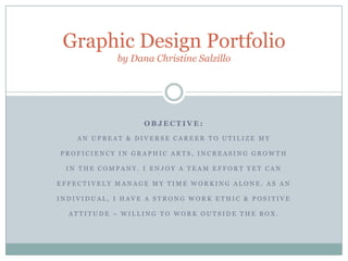 Graphic Design Portfolioby Dana Christine Salzillo OBJECTIVE:  An upbeat & diverse career to utilize my proficiency in graphic arts, increasing growth in the company. I enjoy a team effort yet can effectively manage my time working alone. As an individual, I have a strong work ethic & positive attitude – willing to work outside the box. 