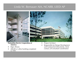 Linda W. Bernauer AIA, NCARB, LEED AP




Matsushita Electric Corporation of       •   Project Architect
   America                               •   Responsible for Design Development
• Elgin, Illinois                            and Construction Documents, client
• 400,00 s.f. ofﬁce building completed       contact, all consultant coordination
   in 1991
 
