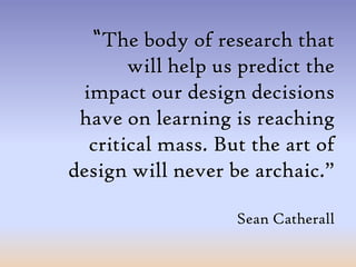 “The body of research that will help us predict the impact our design decisions have on learning is reaching critical mass. But the art of design will never be archaic.”Sean Catherall