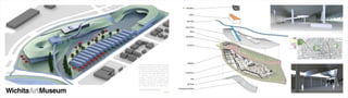 bikestation



                                                                                   Atrium



                                                                                Bike Path


                                                                              Green Roof

                                                                                    Retail                                                                          lobby & entrance

                                                                               Bandstand
                                                                                                        profile
                                                                                                          park                                                                             21ST
                                                                                                      museum
                                                                                                           bar
                                                                                                      clothing
                                                                                                    restaurant                                                                             13TH
                                                                                Curatorial           churches
                                                                                                        coffee
                                                                                                          bike
                                                                                                           site
                                                                                                                                                                                           CENT




                                                                                                                                                                                           KELLO




                                                                                 Galleries                                                                      atrium & bikestation




                                                                                                                  WEST




                                                                                                                         MERIDIAN




                                                                                                                                    SENECA




                                                                                                                                             BROADWAY




                                                                                                                                                        HYDRAULIC




                                                                                                                                                                       HILLSIDE




                                                                                                                                                                                  OLIVER
                   the Wichita Art Museum will celebrate the 75th
                   anniversary of its founding in 2010. in another
                   75 years, it will belong to a new generation,
                   the collection vastly expanded, and the facility
                   may have an immensely different presence.
                                                                              Conference
                   to celebrate its past and future, the
                   museum is pleased to announce a student
                   competition for the 2010 semester. the                            Cafe
                   program is intended to challenge students,
                                                                                             450
                   to explore opportunities for the future of                   Gift Shop    Cars
                   the museum’s campus 75 years hence.



Wichita   Museum
                                                                      Underground Parking
                   this is my unfinished submission.
                                                           S2|Y4
 