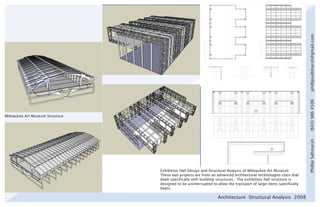 phillipsaltmarsh@gmail.com
                                                                                                                   (603) 986 4506
Milwaukee Art Museum Structure




                                                                                                                   Phillip Saltmarsh
                                 Exhibition Hall Design and Structural Analysis of Milwaukee Art Museum
                                 These two projects are from an advanced architectural technologies class that
                                 dealt specifically with building structures. The exhibition hall structure is
                                 designed to be uninterrupted to allow the transport of large items specifically
                                 boats.

                                                                 Architecture Structural Analysis 2008
 