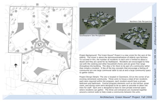 phillipsaltmarsh@gmail.com
                                                          Northern Site Perspective




Southeastern Site Perspective




                                                                                      (603) 986 4506
Project Background: The Green House® Project is a new vision for the care of the
elderly. The vision is about the deinstitutionalization of elderly care facilities.
To succeed in this, the number of residents in each unit is limited to about a
dozen and they are cared for by Shahbazim. Residents are encouraged to help
out with the cooking and other household chores and are given free range
throughout the building. The idea is for them to be part of a community rather
than simply a resident. A few of the key concepts that encourage a feeling of




                                                                                      Phillip Saltmarsh
community are one large communal table to eat at and a large community space
to gather within.

Project Design Details: The site is located in Claremont, CA on the corner of an
existing retirement community. Three units to house a total of ten residents
each were required within the program, each resident would have a private
bedroom and bathroom. Central program elements such as the kitchen, great
room, and dining room were designed to be as open as possible to allow site
lines for staff. Each unit is designed to have its own private external space
where residents can gather. The three unit entrances are clustered together
around a central node to help create a community between the units.

                        Architecture Green House® Project Fall 2008
 