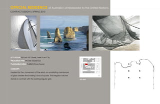 OFFICIAL RESIDENCE of Australia’s Ambassador to the United Nations
CONTRACT DESIGN II, SPRING 2010




LOCATION: 56 East 93rd Street, New York City
PROGRAM TYPE: Private residence
PLANNABLE AREA: 9,600sf (three floors)

CONCEPT:
Inspired by the movement of the wind, an undulating membrane
of glass creates the building’s back façade. This irregular volume
stands in contrast with the existing regular grid.                   KEY MAP
 