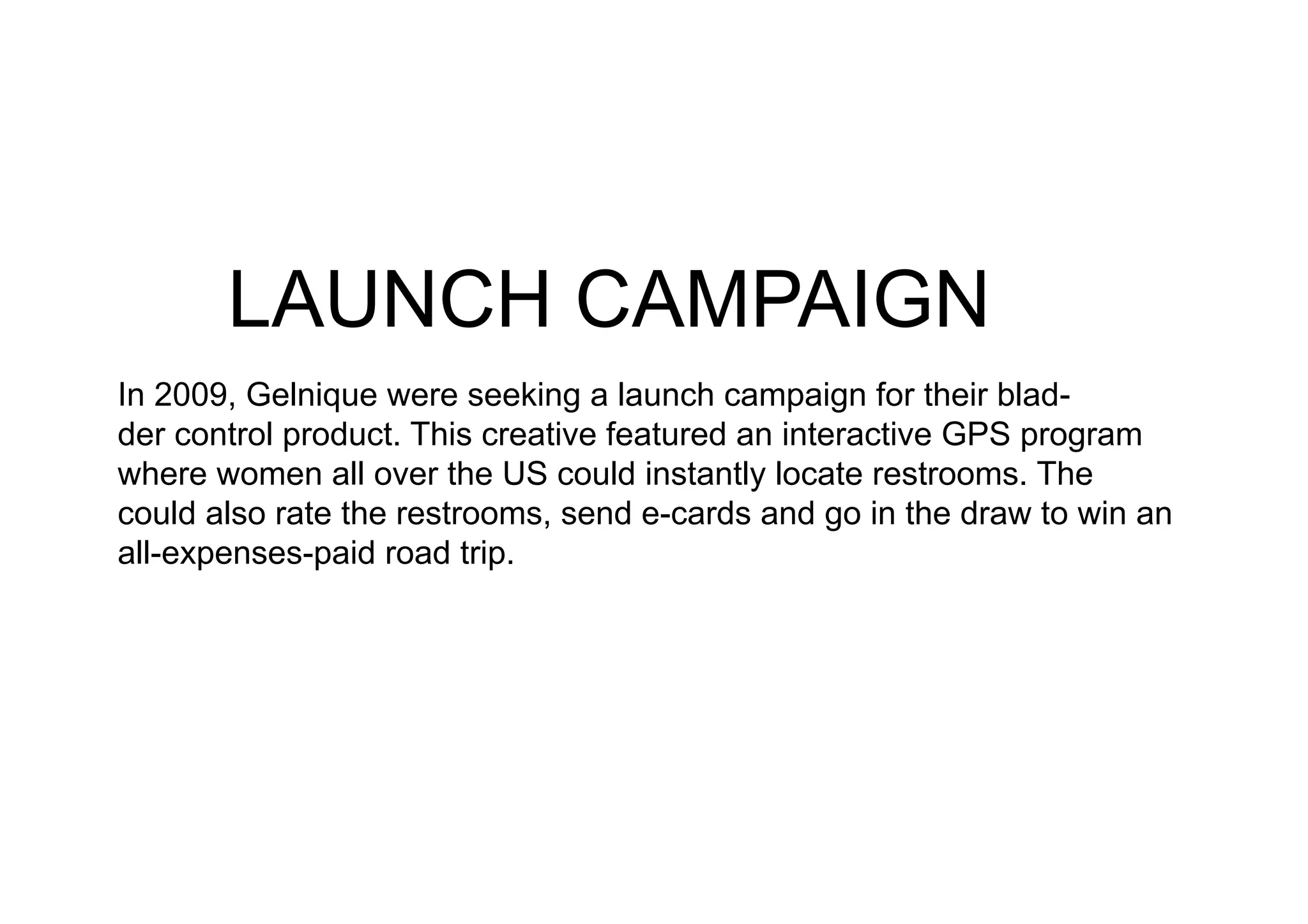 LAUNCH CAMPAIGN
In 2009, Gelnique were seeking a launch campaign for their blad-
der control product. This creative featured an interactive GPS program
where women all over the US could instantly locate restrooms. The
could also rate the restrooms, send e-cards and go in the draw to win an
all-expenses-paid road trip.
 