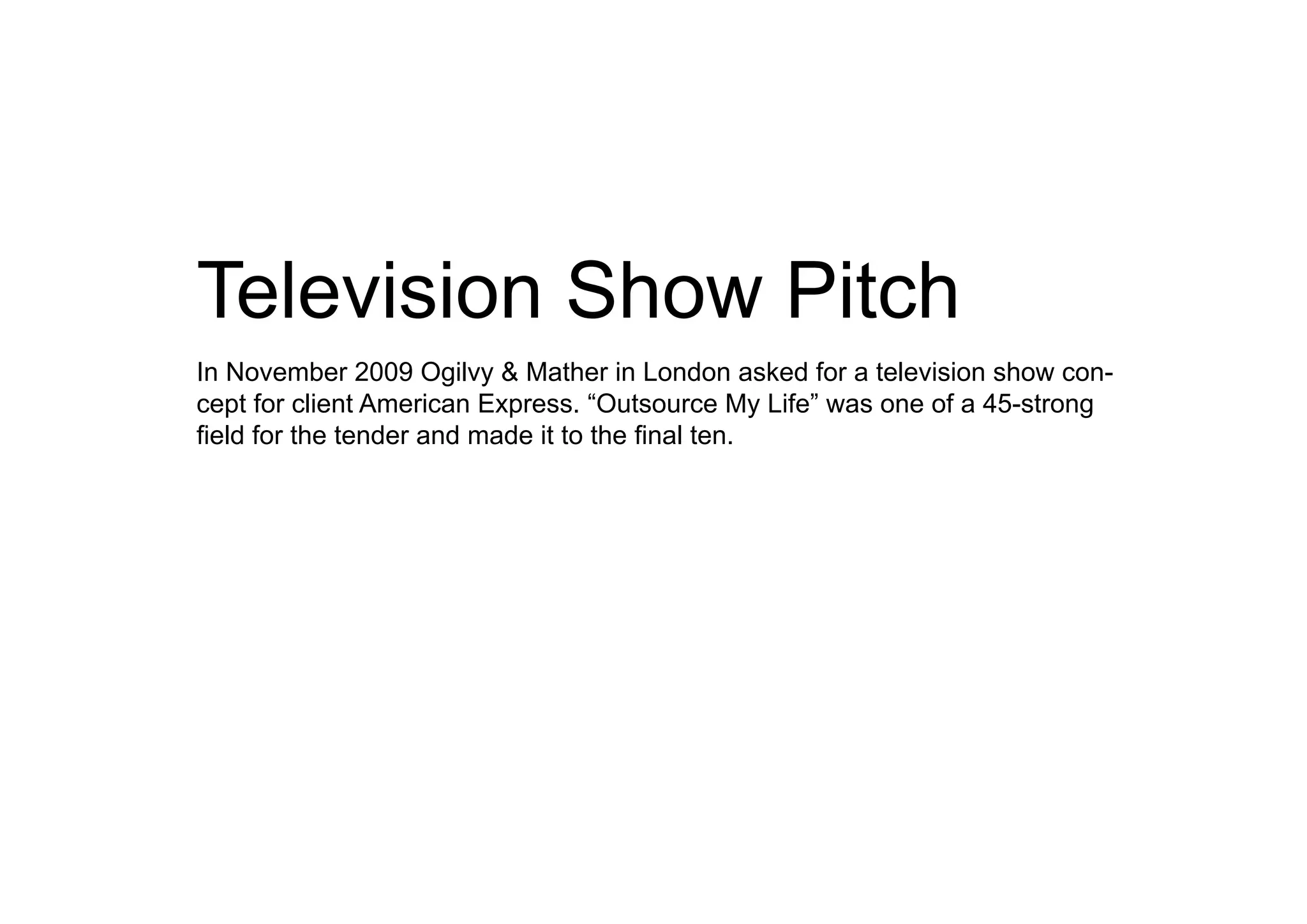 Television Show Pitch
In November 2009 Ogilvy & Mather in London asked for a television show con-
cept for client American Express. “Outsource My Life” was one of a 45-strong
field for the tender and made it to the final ten.
 