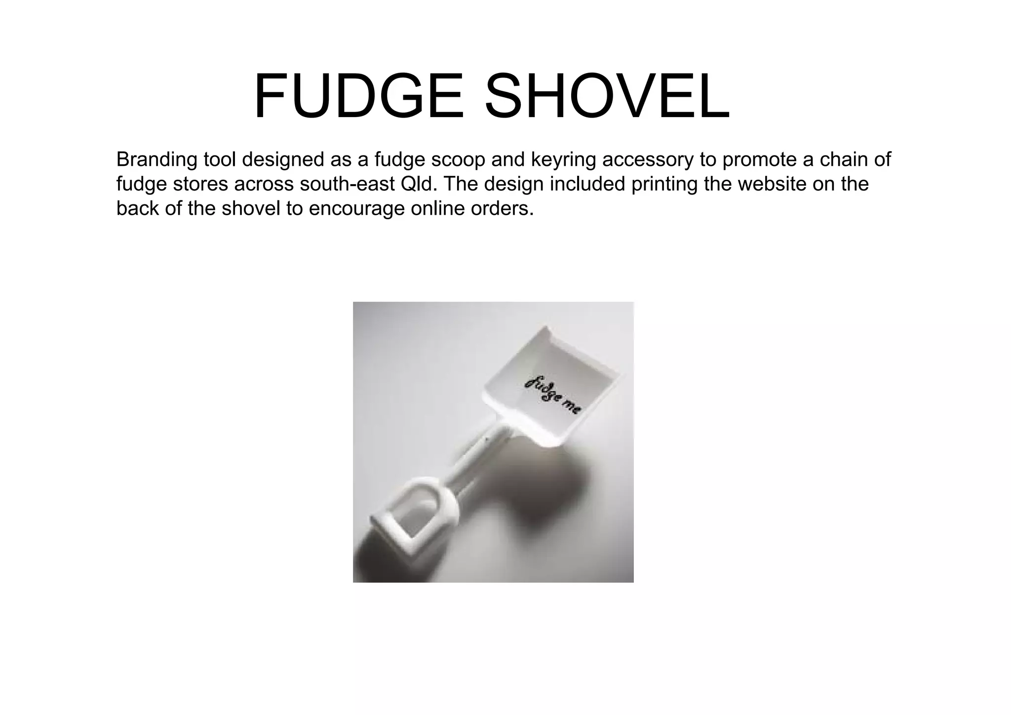 FUDGE SHOVEL
Branding tool designed as a fudge scoop and keyring accessory to promote a chain of
fudge stores across south-east Qld. The design included printing the website on the
back of the shovel to encourage online orders.
 
