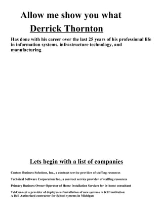 Allow me show you what
         Derrick Thornton
Has done with his career over the last 25 years of his professional life
in information systems, infrastructure technology, and
manufacturing




              Lets begin with a list of companies
Custom Business Solutions, Inc., a contract service provider of staffing resources

Technical Software Corporation Inc., a contract service provider of staffing resources

Primary Business Owner Operator of Home Installation Services for in-home consultant

TekConnect a provider of deployment/installation of new systems to K12 institution
A Dell Authorized contractor for School systems in Michigan
 
