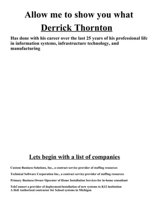 Allow me to show you what
              Derrick Thornton
Has done with his career over the last 25 years of his professional life
in information systems, infrastructure technology, and
manufacturing




              Lets begin with a list of companies
Custom Business Solutions, Inc., a contract service provider of staffing resources

Technical Software Corporation Inc., a contract service provider of staffing resources

Primary Business Owner Operator of Home Installation Services for in-home consultant

TekConnect a provider of deployment/installation of new systems to K12 institution
A Dell Authorized contractor for School systems in Michigan
 