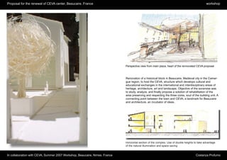 Proposal for the renewal of CEVA center, Beaucaire. France                                                                                     workshop




                                                                             Perspective view from main plaza, heart of the rennovated CEVA proposal



                                                                             Renovation of a historical block in Beaucaire, Medieval city in the Camar-
                                                                             gue region, to host the CEVA, structure which develops cultural and
                                                                             educational exchanges in the international and interdisciplinary areas of
                                                                             heritage, architecture, art and landscape. Objective of the excersise was
                                                                             to study, analyze, and finally propose a solution of rehabilitation of the
                                                                             area preserving and respecting the three cores, soul of the building unit. A
                                                                             connecting point between the town and CEVA, a landmark for Beaucaire
                                                                             and architecture, an incubator of ideas.




Physical model. Top view of proposal.

                                                                             Horizontal section of the complex. Use of double heights to take advantage
                                                                             of the natural illumination and space saving


In collaboration with CEVA, Summer 2007 Workshop, Beaucaire, Nimes. France                                                             Costanza Profumo
 