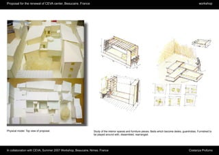 Proposal for the renewal of CEVA center, Beaucaire. France                                                                                              workshop




Physical model. Top view of proposal.                          Study of the interior spaces and furniture pieces. Beds which become desks, guardrobes. Furnished to
                                                               be played around with, dissembled, rearranged.




In collaboration with CEVA, Summer 2007 Workshop, Beaucaire, Nimes. France                                                                     Costanza Profumo
 