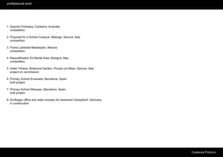 professional work




1. Spanish Embassy. Canberra, Australia
   competition

2. Proposal for a School Campus. Albenga, Savona, Italy
   competition

3. Tirana Lakeside Masterplan. Albania
   competition

4. Requalification Ex-Navile Area. Bologna, Italy
   competition

5. Hotel, Fitness, Botanical Garden. Piccaro sul Mare, Savona. Italy
   project on commission

6. Primary School Enxaneta. Barcelona, Spain
   built project

7. Primary School Marquez. Barcelona, Spain
   built project

8. Kö-Bogen office and retail complex for downtown Düsseldorf, Germany
   in construction




                                                                         Costanza Profumo
 