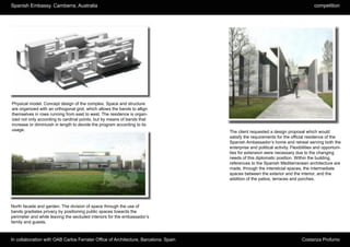 Spanish Embassy. Camberra, Australia                                                                                                competition




Physical model. Concept design of the complex. Space and structure
are organized with an orthogonal grid, which allows the bands to allign
themselves in rows running from east to west. The residence is organ-
ized not only according to cardinal points, but by means of bands that
increase or diminiuish in length to devide the program according to its
usage.                                                                               The client requested a design proposal which would
                                                                                     satisfy the requirements for the official residence of the
                                                                                     Spanish Ambassador’s home and retreat serving both the
                                                                                     enterprise and political activity. Flexibilities and opportuni-
                                                                                     ties for extension were necessary due to the changing
                                                                                     needs of this diplomatic position. Within the building,
                                                                                     references to the Spanish Mediterranean architecture are
                                                                                     made, through the intersticial spaces, the intermediate
                                                                                     spaces between the exterior and the interior, and the
                                                                                     addition of the patios, terraces and porches.




North facade and garden. The division of space through the use of
bands gradiates privacy by positioning public spaces towards the
perimeter and while leaving the secluded interiors for the embassador’s
family and guests.



In collaboration with OAB Carlos Ferrater Office of Architecture, Barcelona. Spain                                            Costanza Profumo
 