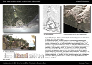 Hotel, fitness, botanical garden. Piccaro sul Mare, Savona. Italy                                                                             project on commission




Orthoplan of the site                                                       Top view of site plan                    Physical model of site and new Castle proposal


                                                                                A park of 40 Hectares climbs up from the Via Aurelia to the top of the mountain Piccaro
                                                                                in Liguria, North-West Italian region.
                                                                                A complex and innovative irrigation system built by three dams for water storage.
                                                                                A system of paths along the existing forest and green areas of the project. A journey
                                                                                through time that brings out the native species and the original water system. The
                                                                                presence of an abandoned Castle, now regains full vitality through the restoration and
                                                                                re-functioning. On the ground floor access to new destinations and accommodations to
                                                                                the areas of public practice is offered, the entrance to the botanical gardens and
                                                                                museum of natural values. The new residential component is set against the valley
                                                                                overlooking the square and determining the north-eastern border defined by quite
3D view from East side                                                          content density and compactness of its tradition of local settlement. The footprint of the
                                                                                building is part strictly preserving historical monuments and the components of the
                                                                                complex, replacing all the elements that have resulted in the final stage of use a deep
                                                                                degradation of the original plant. This is how the Ligurian village of the twenty-first
                                                                                century is configured

North elevation


In collaboration with OAB Carlos Ferrater Office of Architecture, Barcelona. Spain                                                                   Costanza Profumo
 