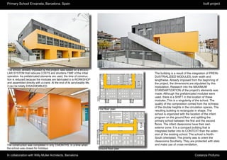 Primary School Enxaneta, Barcelona. Spain                                                                                             built project




The school, already imposed by the project, was based on a MODU-
LAR SYSTEM that reduces COSTS and shortens TIME of the initial                                 The building is a result of the integration of PREIN-
operation. As prefabricated elements are used, the time of construc-                           DUSTRIALIZIED MODULES, both width and
tion is reduced because the modules are fabricated in a WORKSHOP                               lengthwise. Already imposed from the beginning of
and assembled directly with a crane. At the end of its serviceable life,                       the project, the dimensions are stipulated by this
it can be totally DISASSEMBLED.                                                                modulation. Research into the MAXIMUM
                                                                                               STANDARTIZATION of the project’s elements was
                                                                                               made. Although the prefabricated modules were
                                                                                               used, there is a SHIFT in the location of these
                                                                                               modules. This is a singularity of the school. The
                                                                                               quality of the composition comes from the richness
                                                                                               of the double heights in the circulation spaces. The
                                                                           First floor plan
                                                                                               resulting building is rectangular in shape. The
                                                                                               school is organized with the location of the infant
                                                                                               program on the ground floor and splitting the
                                                                                               primary school between the first and the second
                                                                                               floors. The infant classrooms have their own
3D view from East side
                                                                                               exterior zone. It is a compact building that is
                                                                                               integrated better into its CONTEXT than the exten-
                                                                                               sion of the existing school. The school is North-
                                                                                               South orientated. The priority was to orient the
                                                                                               classrooms Southerly. They are protected with slats
The construction was completed in only 3 MONTHS, in a time when                                and make use of cross-ventilation.
the school was closed for holidays.                                        Ground floor plan

In collaboration with Willy Muller Architects, Barcelona                                                                       Costanza Profumo
 