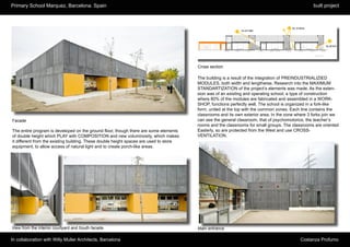 Primary School Marquez, Barcelona. Spain                                                                                                          built project




                                                                                        Cross section

                                                                                        The building is a result of the integration of PREINDUSTRIALIZIED
                                                                                        MODULES, both width and lengthwise. Research into the MAXIMUM
                                                                                        STANDARTIZATION of the project’s elements was made. As the exten-
                                                                                        sion was of an existing and operating school, a type of construction
                                                                                        where 80% of the modules are fabricated and assembled in a WORK-
                                                                                        SHOP, functions perfectly well. The school is organized in a fork-like
                                                                                        form, united at the top with the common zones. Each line contains the
                                                                                        classrooms and its own exterior area. In the zone where 3 forks join we
Facade                                                                                  can see the general classroom, that of psychomotorics, the teacher’s
                                                                                        rooms and the classrooms for small groups. The classrooms are oriented
The entire program is developed on the ground floor, though there are some elements     Easterly, so are protected from the West and use CROSS-
of double height which PLAY with COMPOSITION and new voluminosity, which makes          VENTILATION.
it different from the existing building. These double height spaces are used to store
equipment, to allow access of natural light and to create porch-like areas.




View from the interior courtyard and South facade                                       Main entrance

In collaboration with Willy Muller Architects, Barcelona                                                                                   Costanza Profumo
 