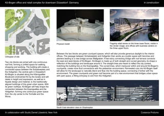 Kö-Bogen office and retail complex for downtown Düsseldorf. Germany                                                                                       in construction




                                                      Physical model                                            Flagship retail stores on the three lower floors, visible in
                                                                                                                the render image, and offices with business centers on
                                                                                                                the three upper floors.

                                                      Between the two blocks are green courtyard spaces, which will also provide generous daylight to the interior
Orthoplan of site                                     offices. The passage between Schadowplatz and Hofgarten then works as a public space with benches and
                                                      planters leading to a new bridge across Wallgraben. A two-story connecting bridge with roof terrace connects
                                                      the east and west blocks of Kö-Bogen. Kö-Bogen is made up of both straight and curved geometry, its shape a
Two city blocks are joined with one continuous
                                                      reflection of the buildings and landscape around it. The straight lines are meant to reflect the city context,
roof line, forming a unified space for walking,
                                                      matching the building line on the Koenigsallee. The curved lines, which maneuver within and around Kö-Bogen's
shopping and working. The building will create a
                                                      courtyards, create more fluid connections with the pedestrian environment. Permeated cuts into Kö-Bogen itself
connected space between the Schadowplatz and
                                                      will allow for the landscape to naturally blend and flow into the building space, connecting it further with the
the Hofgarten, the central park in Düsseldorf.
                                                      environment. The green courtyards and green roof become part of a new environment that bridges urban space
Kö-Bogen is situated along the Köenigsallee
                                                      with park space, a fitting entryway to and from the Hofgarten.
Boulevard (nicknamed Kö by the locals) and will
relate in height and expression, as well as in
façade design and material, to the traditionally-
aligned buildings of this great urban space. With
its green rooftops, Kö-Bogen will help shape the
connection between the Koenigsallee and the
Hofgarten, forming one continuous green space
from the city center to the Tonhalle and the
Rhine.




                                                      South East elevation view on Shadowplaz

In collaboration with Studio Daniel Libeskind, New York                                                                                               Costanza Profumo
 