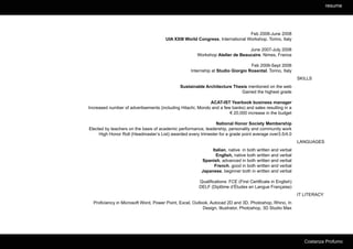 resume




                                                                               Feb 2008-June 2008
                                      UIA XXIII World Congress, International Workshop. Torino, Italy

                                                                              June 2007-July 2008
                                                      Workshop Atelier de Beaucaire. Nimes, France

                                                                                 Feb 2006-Sept 2006
                                                   Internship at Studio Giorgio Rosental. Torino, Italy
                                                                                                            SKILLS
                                              Sustainable Architecture Thesis mentioned on the web
                                                                           Gained the highest grade

                                                            ACAT-IST Yearbook business manager
Increased number of advertisements (including Hitachi, Mondo and a few banks) and sales resulting in a
                                                                      € 20,000 increase in the budget

                                                               National Honor Society Membership
Elected by teachers on the basis of academic performance, leadership, personality and community work
     High Honor Roll (Headmaster’s List) awarded every trimester for a grade point average over3.5/4.0
                                                                                                            LANGUAGES
                                                              Italian, native in both written and verbal
                                                                English, native both written and verbal
                                                         Spanish, advanced in both written and verbal
                                                               French, good in both written and verbal
                                                         Japanese, beginner both in written and verbal

                                                       Qualifications: FCE (First Certificate in English)
                                                       DELF (Diplôme d’Études en Langue Française)
                                                                                                            IT LITERACY
  Proficiency in Microsoft Word, Power Point, Excel, Outlook, Autocad 2D and 3D, Photoshop, Rhino, In
                                                          Design, Illustrator, Photoshop, 3D Studio Max




                                                                                                               Costanza Profumo
 