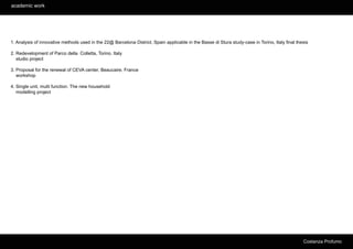 academic work




1. Analysis of innovative methods used in the 22@ Barcelona District, Spain applicable in the Basse di Stura study-case in Torino, Italy final thesis

2. Redevelopment of Parco della Colletta, Torino. Italy
   studio project

3. Proposal for the renewal of CEVA center, Beaucaire. France
   workshop

4. Single unit, multi function. The new household
   modelling project




                                                                                                                                                  Costanza Profumo
 