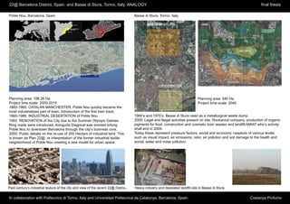 22@ Barcelona District, Spain. and Basse di Stura, Torino, Italy. ANALOGY                                                                                           final thesis

Poble Nou, Barcelona. Spain                                                          Basse di Stura, Torino. Italy




      Poble Nou, Barcelona. Spain




Planning area: 198,26 Ha                                                                                                       Planning area: 540 Ha
Project time scale: 2000-2015                                                                                                  Project time scale: 2040
1860-1960: CATALAN MANCHESTER, Poble Nou quickly became the
most industrialized part of town. Introduction of the first train track.
1960-1986: INDUSTRIAL DESERTATION of Poble Nou                                       1960’s and 1970’s: Basse di Stura used as a metallurgical waste dump.
1992: RENOVATION of the City due to the Summer Olympic Games.                        2000: Legal and illegal activities present on site. Rockwood company, production of organic
Ring roads were introduced, Avinguda Diagonal was erected linking                    pigments for food, construction and cosmetic toxic wastes and landfill AMIAT who’s activity
Poble Nou to downtown Barcelona through the city’s business core.                    shall end in 2009.
2000: Public debate on the re-use of 200 Hectars of industrial land. This            Today these represent pressure factors, social and economic naspects of various levels
is known as Plan 22@: re interpretation of the former industrial textile             such as visual impact, air emissions, odor, air pollution and soil damage to the health and
neighborhood of Poble Nou creating a new model for urban space.                      social, water and noise pollution.




Past century’s industrial texture of the city and view of the recent 22@ District.   Heavy industry and desolated landfill site in Basse di Stura.

In collaboration with Politecnico di Torino, Italy and Universitad Politecnica de Catalunya, Barcelona, Spain.                                               Costanza Profumo
 