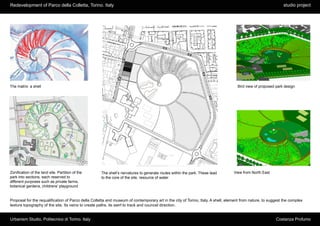 Redevelopment of Parco della Colletta, Torino. Italy                                                                                                          studio project




The matrix: a shell                                                                                                                 Bird view of proposed park design




Zonification of the land site. Partition of the      The shell’s nervatures to generate routes within the park. These lead        View from North East
park into sections, each reserved to                 to the core of the site, resource of water
different purposes such as private farms,
botanical gardens, childrens’ playground


Proposal for the requalification of Parco della Colletta and museum of contemporary art in the city of Torino, Italy. A shell, element from nature, to suggest the complex
texture topography of the site. Its veins to create paths, its swirl to track and councel direction.


Urbanism Studio, Politecnico di Torino. Italy                                                                                                             Costanza Profumo
 
